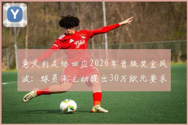 意大利足协回应2026年晋级奖金风波：球员未主动提出30万欧元要求，足协声明澄清事实