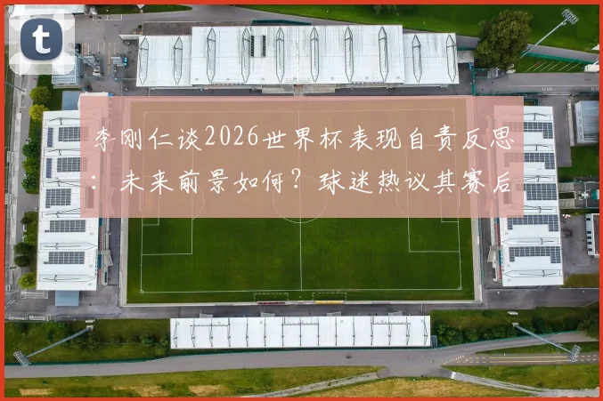 李刚仁谈2026世界杯表现自责反思：未来前景如何？球迷热议其赛后采访态度