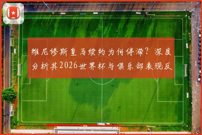 维尼修斯皇马续约为何停滞？深度分析其2026世界杯与俱乐部表现反差，附转会传闻最新动态