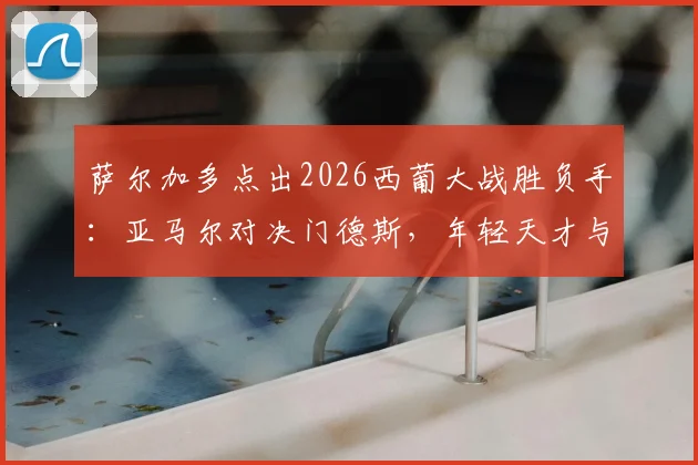 萨尔加多点出2026西葡大战胜负手：亚马尔对决门德斯，年轻天才与顶级边卫的较量将定乾坤