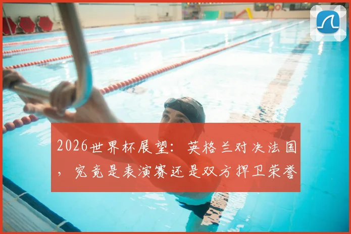 2026世界杯展望：英格兰对决法国，究竟是表演赛还是双方捍卫荣誉的终极之战？