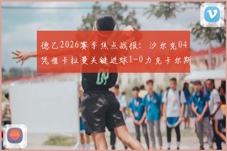德乙2026赛季焦点战报:沙尔克04凭借卡拉曼关键进球1-0力克卡尔斯鲁厄,赛后分析与积分榜解读