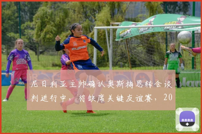 尼日利亚主帅确认奥斯梅恩转会谈判进行中，将缺席关键友谊赛，2026世界杯备战受何影响？
