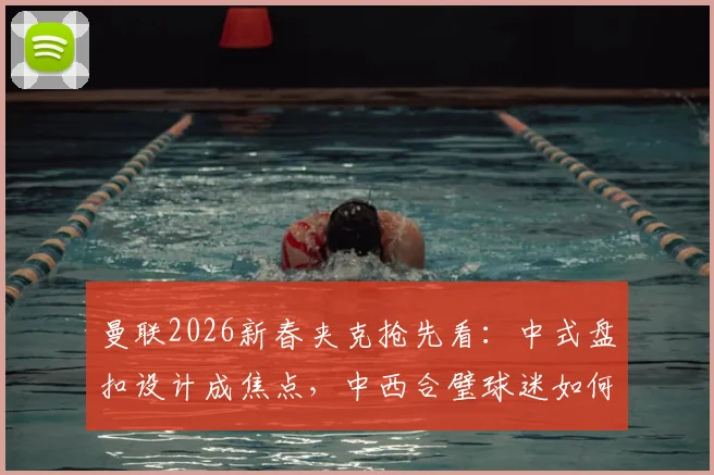 曼联2026新春夹克抢先看:中式盘扣设计成焦点,中西合璧球迷如何评价这件特别款?