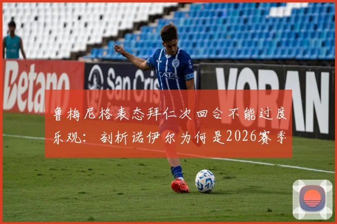 鲁梅尼格表态拜仁次回合不能过度乐观：剖析诺伊尔为何是2026赛季最重要引援，拜仁欧冠前景分析