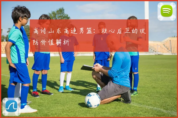 高诗山东高速男篮：核心后卫的攻防价值解析