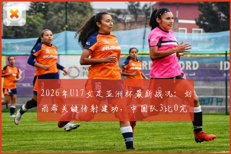 2026年U17女足亚洲杯最新战况：刘雨希关键传射建功，中国队3比0完胜印度闯入四强，半决赛对阵谁？