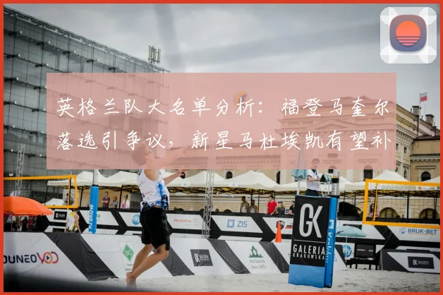 英格兰队大名单分析:福登马奎尔落选引争议,新星马杜埃凯有望补位,展望2026阵容