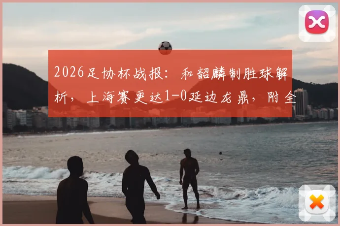 2026足协杯战报:和韶麟制胜球解析,上海赛更达1-0延边龙鼎,附全场视频集锦与晋级前景深度探讨