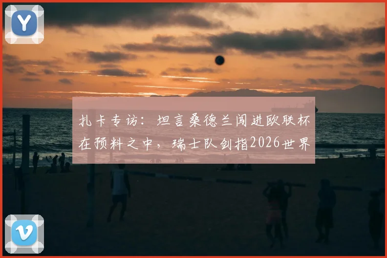 扎卡专访：坦言桑德兰闯进欧联杯在预料之中，瑞士队剑指2026世界杯冠军终极目标