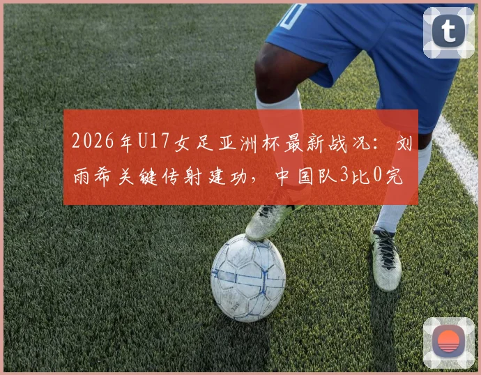 2026年U17女足亚洲杯最新战况：刘雨希关键传射建功，中国队3比0完胜印度闯入四强，半决赛对阵谁？