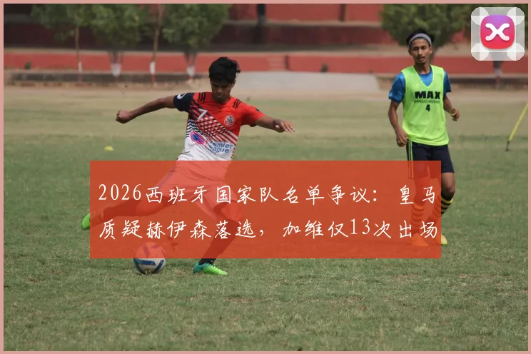 2026西班牙国家队名单争议：皇马质疑赫伊森落选，加维仅13次出场却能入选