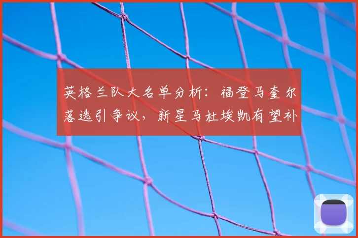 英格兰队大名单分析：福登马奎尔落选引争议，新星马杜埃凯有望补位，展望2026阵容
