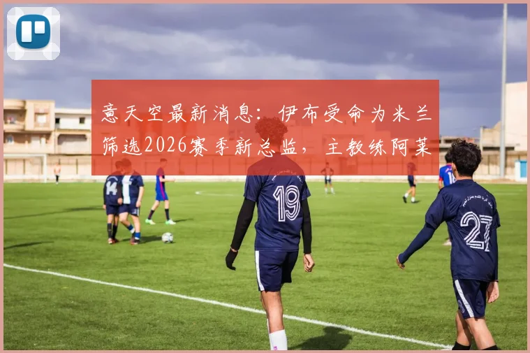 意天空最新消息：伊布受命为米兰筛选2026赛季新总监，主教练阿莱格里帅位不稳引关注