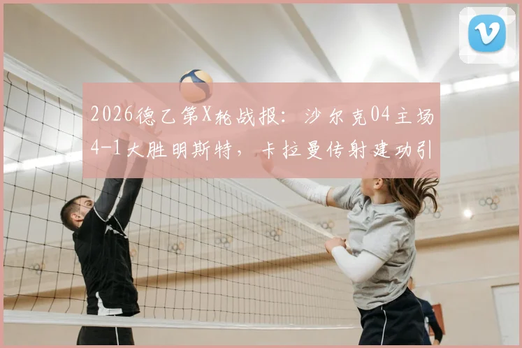 2026德乙第X轮战报：沙尔克04主场4-1大胜明斯特，卡拉曼传射建功引爆费尔廷斯竞技场
