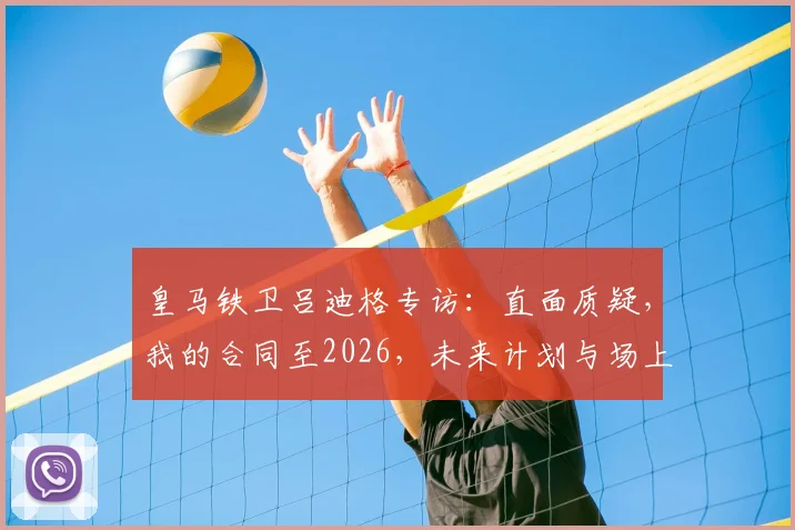 皇马铁卫吕迪格专访：直面质疑，我的合同至2026，未来计划与场上角色全解析