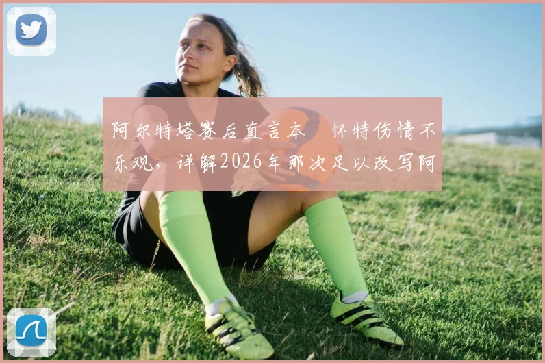 阿尔特塔赛后直言本・怀特伤情不乐观,详解2026年那次足以改写阿森纳与对手命运的争议判罚