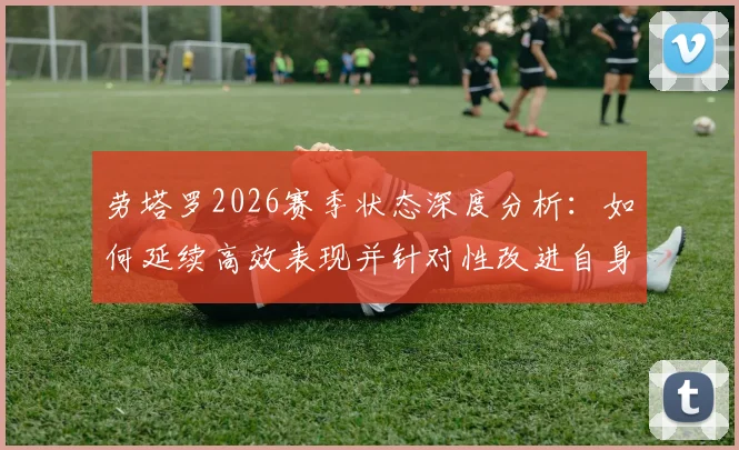 劳塔罗2026赛季状态深度分析：如何延续高效表现并针对性改进自身短板