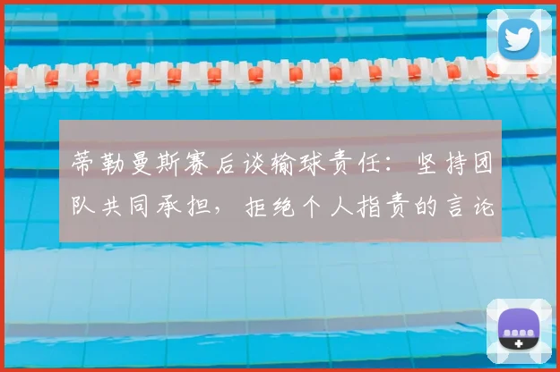蒂勒曼斯赛后谈输球责任：坚持团队共同承担，拒绝个人指责的言论分析与解读