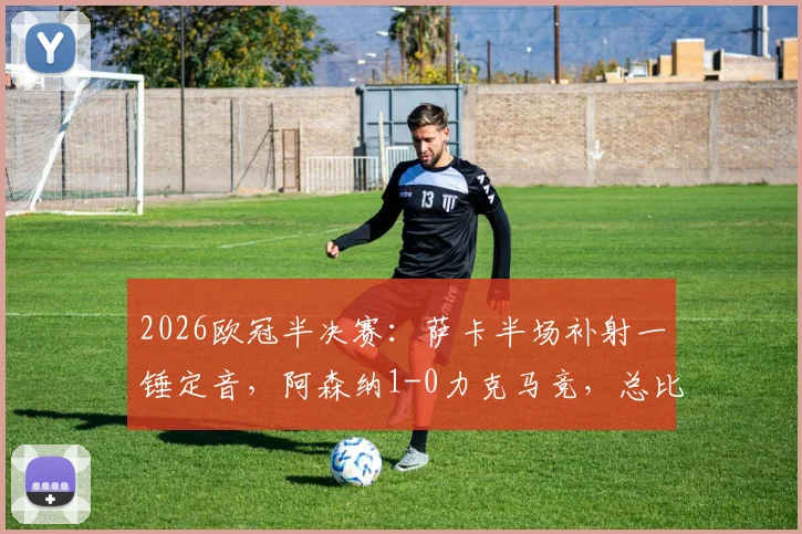 2026欧冠半决赛：萨卡半场补射一锤定音，阿森纳1-0力克马竞，总比分2-1成功晋级