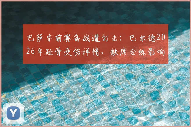 巴萨季前赛备战遭打击：巴尔德2026年趾骨受伤详情，缺席合练影响几何