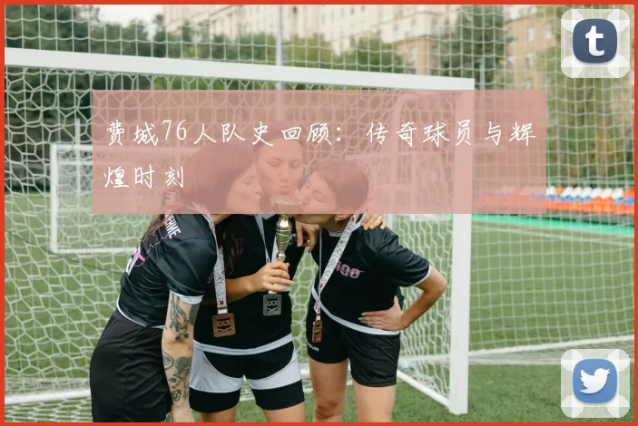 费城76人队史回顾：传奇球员与辉煌时刻