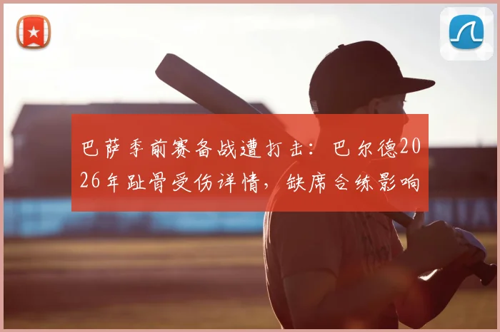 巴萨季前赛备战遭打击：巴尔德2026年趾骨受伤详情，缺席合练影响几何