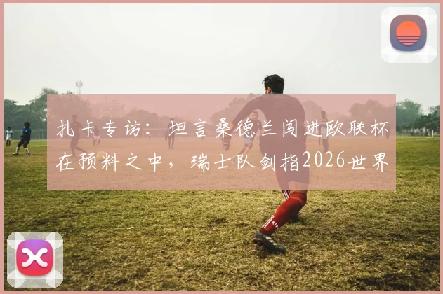 扎卡专访:坦言桑德兰闯进欧联杯在预料之中,瑞士队剑指2026世界杯冠军终极目标