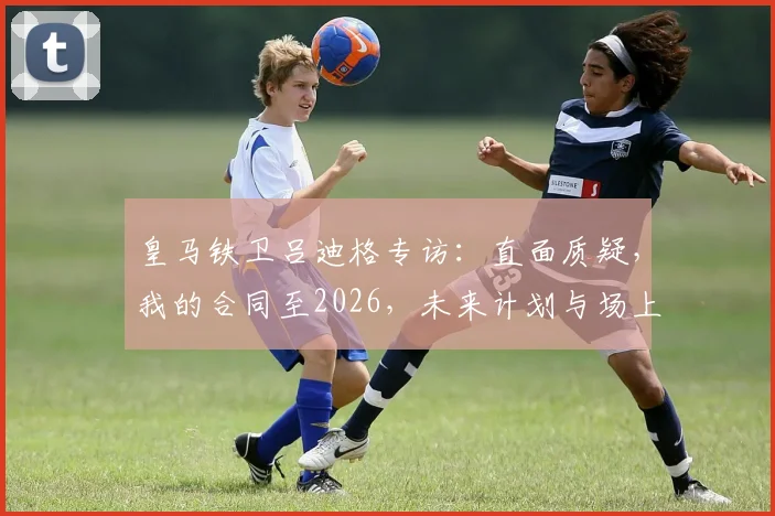 皇马铁卫吕迪格专访：直面质疑，我的合同至2026，未来计划与场上角色全解析