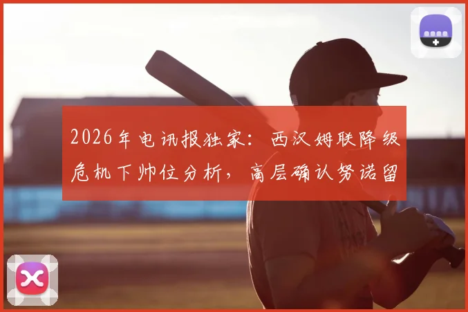 2026年电讯报独家：西汉姆联降级危机下帅位分析，高层确认努诺留任背后原因