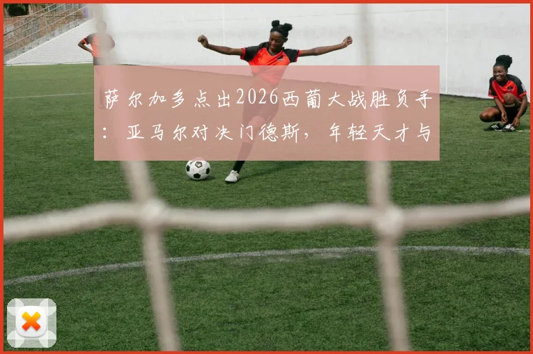 萨尔加多点出2026西葡大战胜负手：亚马尔对决门德斯，年轻天才与顶级边卫的较量将定乾坤