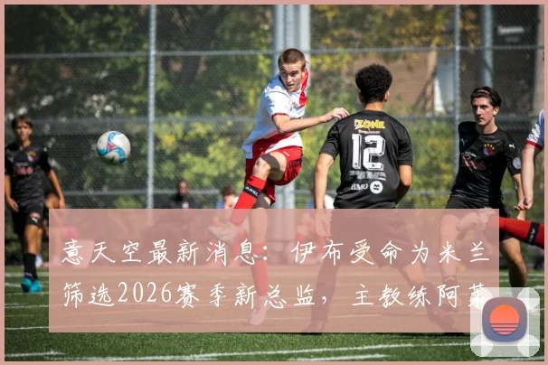 意天空最新消息：伊布受命为米兰筛选2026赛季新总监，主教练阿莱格里帅位不稳引关注