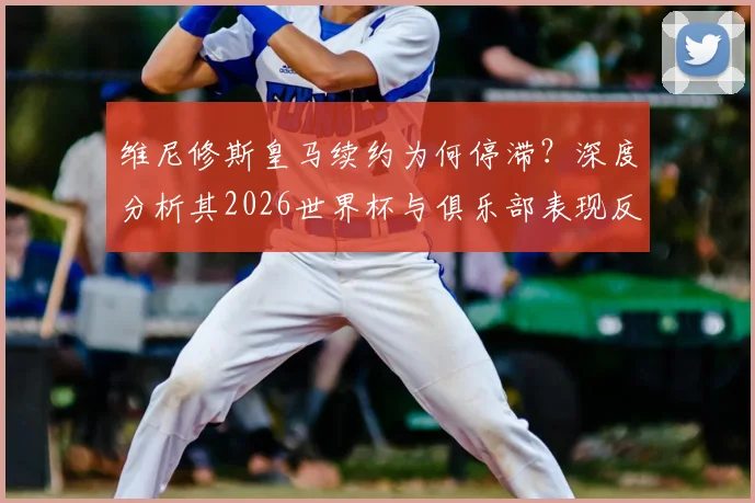 维尼修斯皇马续约为何停滞？深度分析其2026世界杯与俱乐部表现反差，附转会传闻最新动态