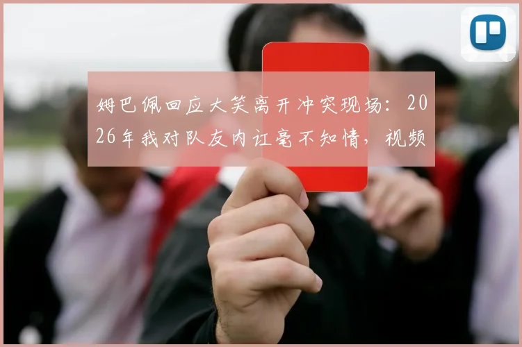 姆巴佩回应大笑离开冲突现场：2026年我对队友内讧毫不知情，视频引发热议后首次解释