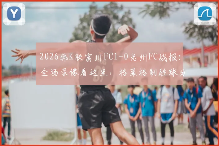 2026韩K联富川FC1-0光州FC战报：全场录像看这里，格莱格制胜球分析及最新积分榜变动