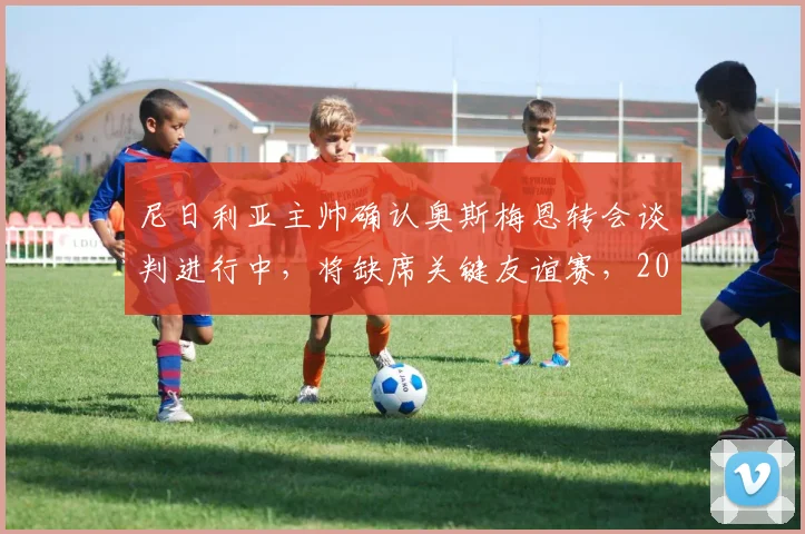 尼日利亚主帅确认奥斯梅恩转会谈判进行中，将缺席关键友谊赛，2026世界杯备战受何影响？