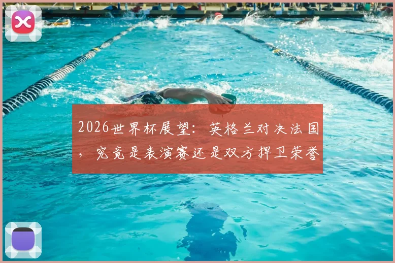 2026世界杯展望:英格兰对决法国,究竟是表演赛还是双方捍卫荣誉的终极之战?